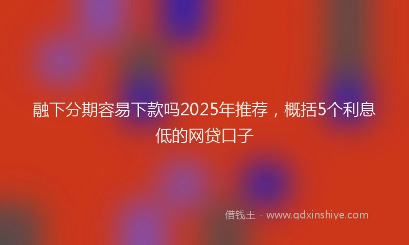 融下分期容易下款吗2025年推荐，概括5个利息低的网贷口子