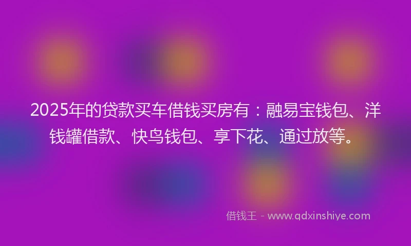 2025年的贷款买车借钱买房有：融易宝钱包、洋钱罐借款、快鸟钱包、享下花、通过放等。