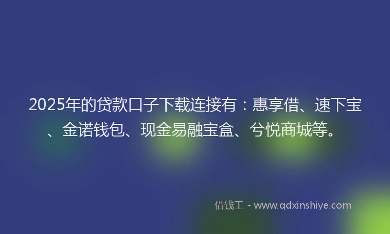 2025年的贷款口子下载连接有：惠享借、速下宝、金诺钱包、现金易融宝盒、兮悦商城等。