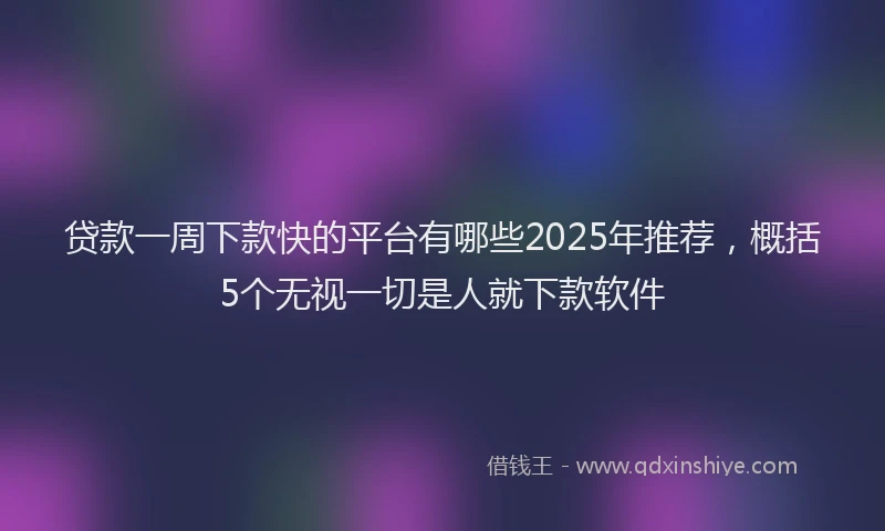 贷款一周下款快的平台有哪些2025年推荐，概括5个无视一切是人就下款软件