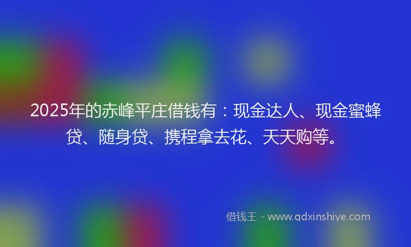 2025年的赤峰平庄借钱有：现金达人、现金蜜蜂贷、随身贷、携程拿去花、天天购等。