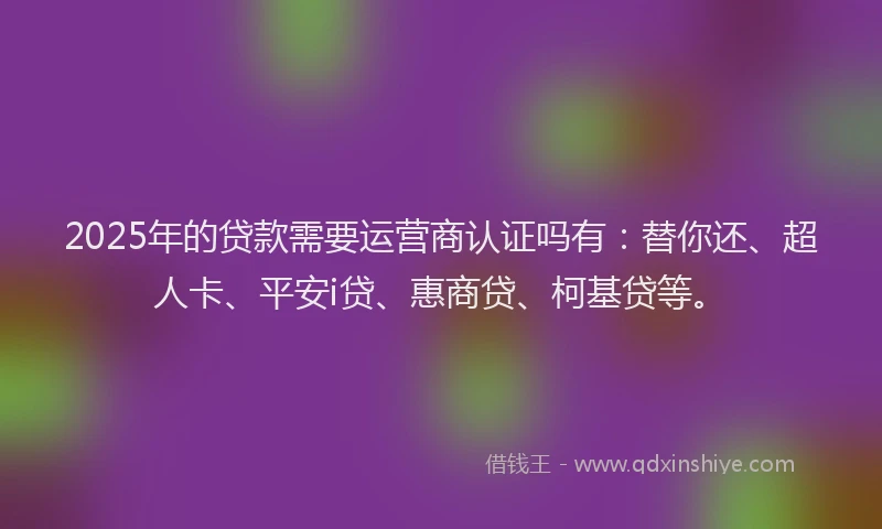 2025年的贷款需要运营商认证吗有：替你还、超人卡、平安i贷、惠商贷、柯基贷等。