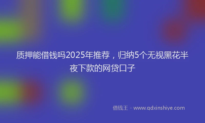 质押能借钱吗2025年推荐，归纳5个无视黑花半夜下款的网贷口子