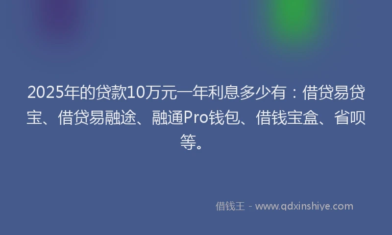 2025年的贷款10万元一年利息多少有：借贷易贷宝、借贷易融途、融通Pro钱包、借钱宝盒、省呗等。
