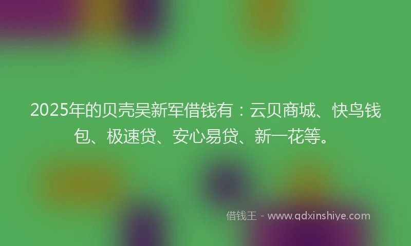 2025年的贝壳吴新军借钱有：云贝商城、快鸟钱包、极速贷、安心易贷、新一花等。