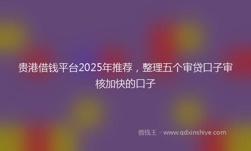 贵港借钱平台2025年推荐，整理五个审贷口子审核加快的口子