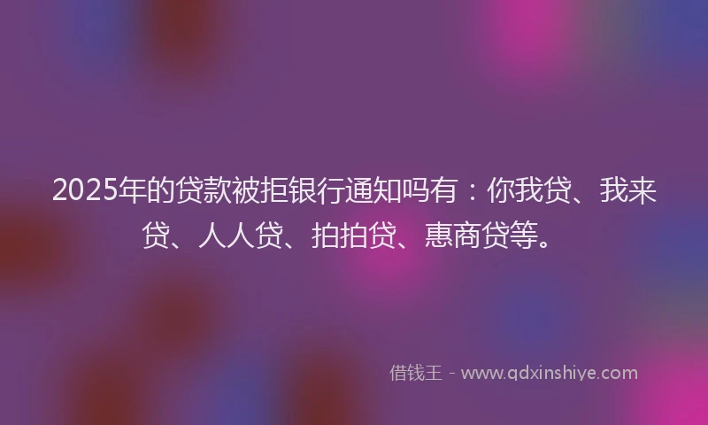 2025年的贷款被拒银行通知吗有：你我贷、我来贷、人人贷、拍拍贷、惠商贷等。