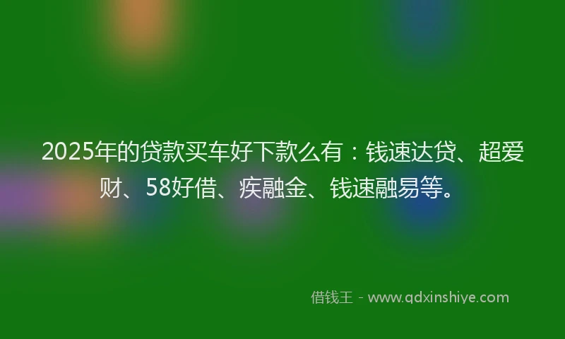 2025年的贷款买车好下款么有：钱速达贷、超爱财、58好借、疾融金、钱速融易等。