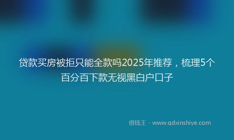 贷款买房被拒只能全款吗2025年推荐，梳理5个百分百下款无视黑白户口子