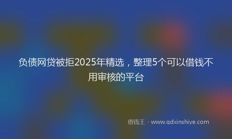 负债网贷被拒2025年精选，整理5个可以借钱不用审核的平台