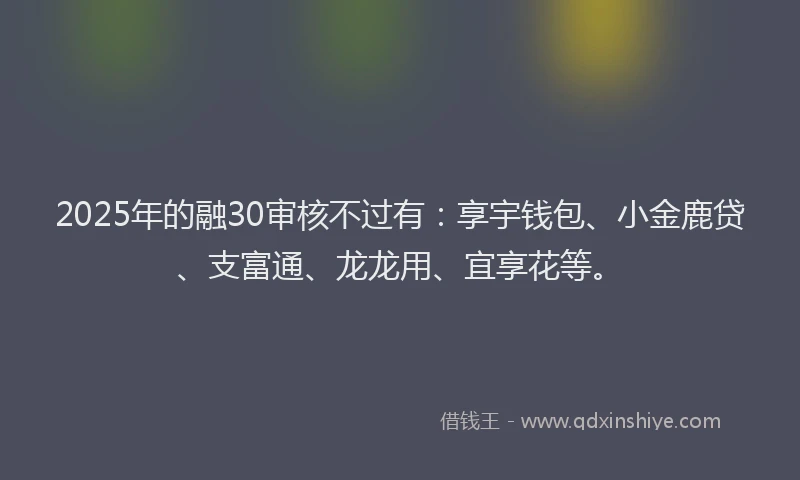 2025年的融30审核不过有：享宇钱包、小金鹿贷、支富通、龙龙用、宜享花等。