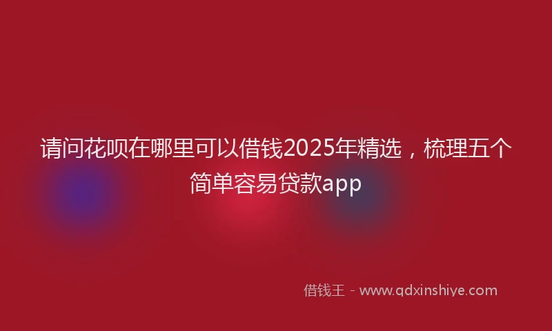 请问花呗在哪里可以借钱2025年精选，梳理五个简单容易贷款app