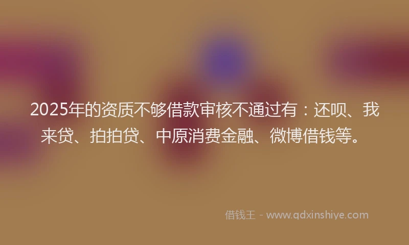 2025年的资质不够借款审核不通过有：还呗、我来贷、拍拍贷、中原消费金融、微博借钱等。