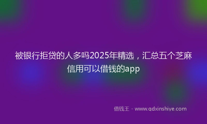 被银行拒贷的人多吗2025年精选，汇总五个芝麻信用可以借钱的app