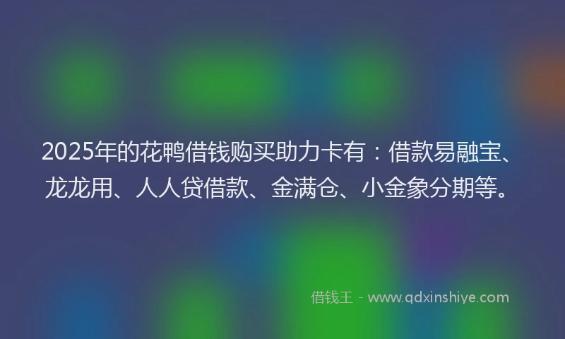 2025年的花鸭借钱购买助力卡有：借款易融宝、龙龙用、人人贷借款、金满仓、小金象分期等。