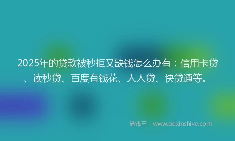 2025年的贷款被秒拒又缺钱怎么办有：信用卡贷、读秒贷、百度有钱花、人人贷、快贷通等。