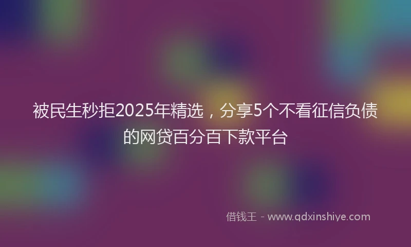 被民生秒拒2025年精选，分享5个不看征信负债的网贷百分百下款平台