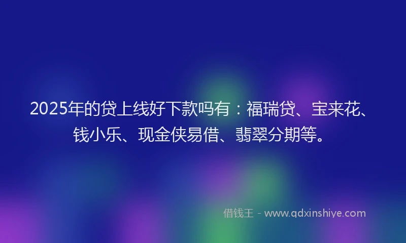 2025年的贷上线好下款吗有：福瑞贷、宝来花、钱小乐、现金侠易借、翡翠分期等。