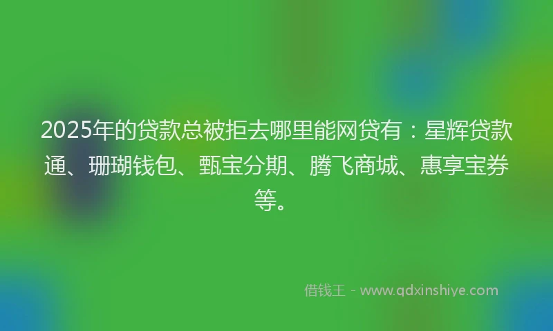 2025年的贷款总被拒去哪里能网贷有：星辉贷款通、珊瑚钱包、甄宝分期、腾飞商城、惠享宝券等。