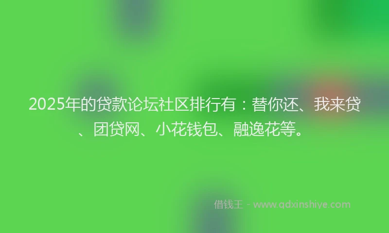 2025年的贷款论坛社区排行有：替你还、我来贷、团贷网、小花钱包、融逸花等。