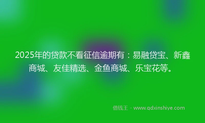 2025年的贷款不看征信逾期有：易融贷宝、新鑫商城、友佳精选、金鱼商城、乐宝花等。