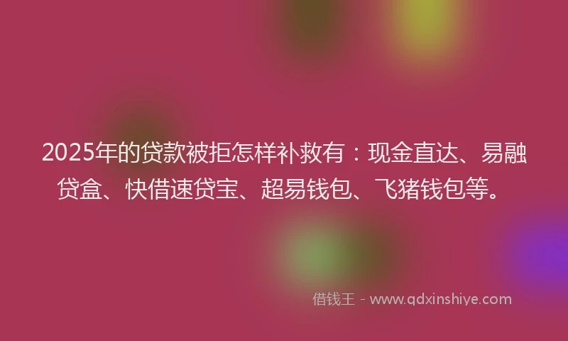 2025年的贷款被拒怎样补救有：现金直达、易融贷盒、快借速贷宝、超易钱包、飞猪钱包等。