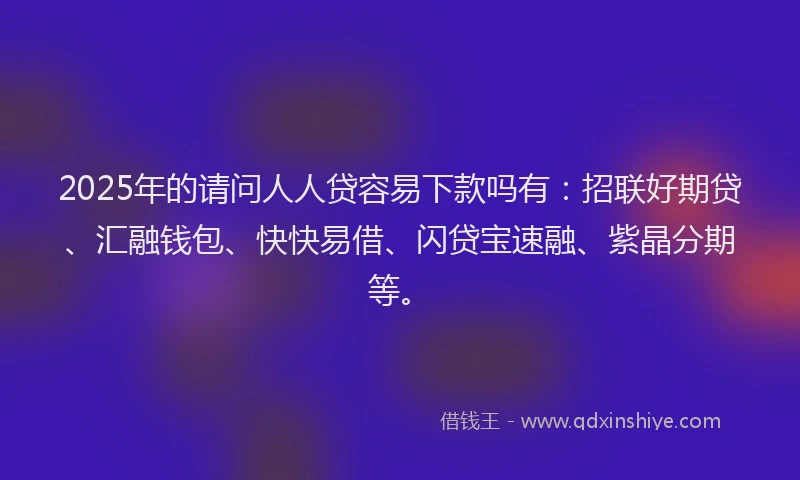 2025年的请问人人贷容易下款吗有：招联好期贷、汇融钱包、快快易借、闪贷宝速融、紫晶分期等。