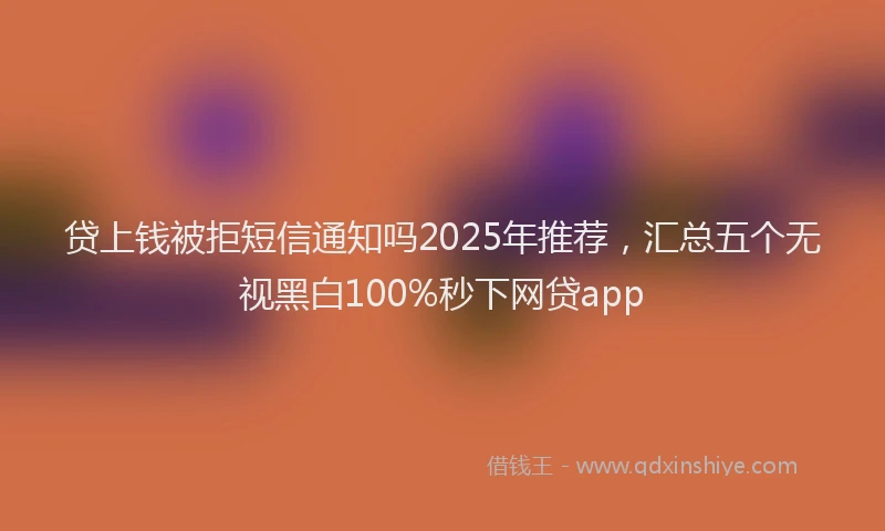 贷上钱被拒短信通知吗2025年推荐，汇总五个无视黑白100%秒下网贷app