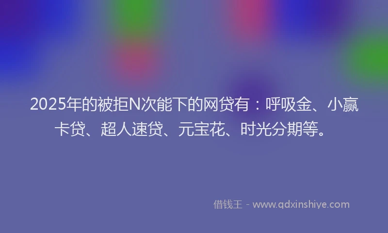 2025年的被拒N次能下的网贷有：呼吸金、小赢卡贷、超人速贷、元宝花、时光分期等。