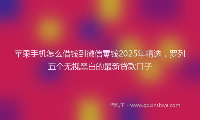 苹果手机怎么借钱到微信零钱2025年精选，罗列五个无视黑白的最新贷款口子