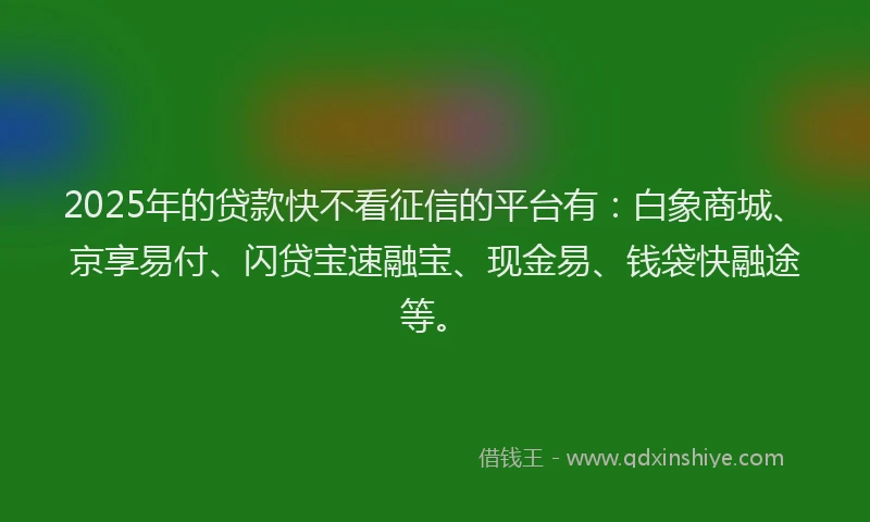 2025年的贷款快不看征信的平台有：白象商城、京享易付、闪贷宝速融宝、现金易、钱袋快融途等。