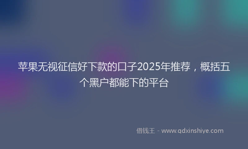 苹果无视征信好下款的口子2025年推荐，概括五个黑户都能下的平台