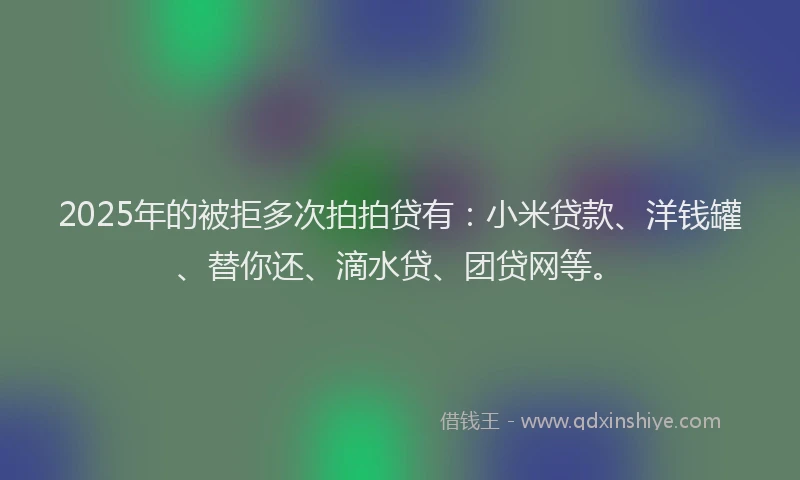 2025年的被拒多次拍拍贷有：小米贷款、洋钱罐、替你还、滴水贷、团贷网等。