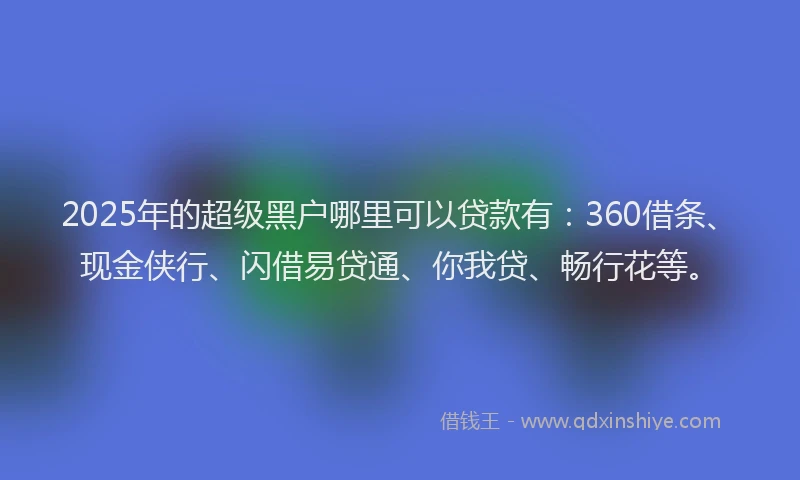 2025年的超级黑户哪里可以贷款有：360借条、现金侠行、闪借易贷通、你我贷、畅行花等。