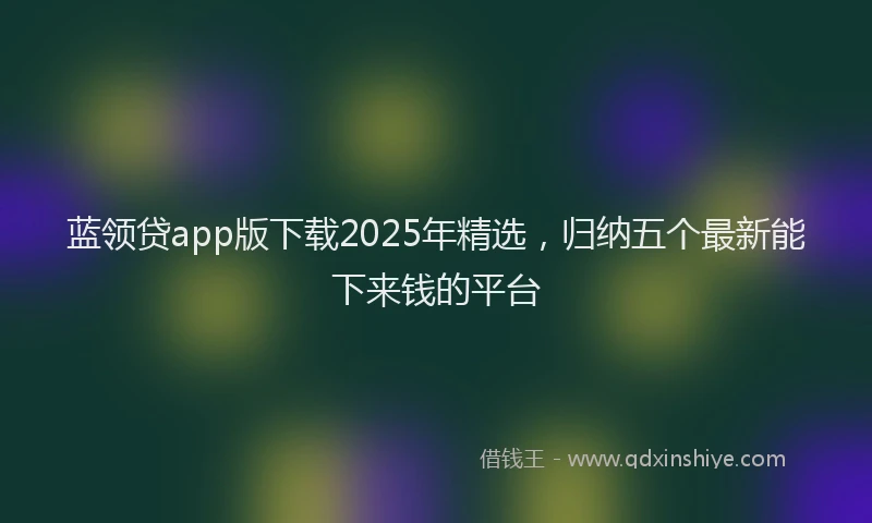 蓝领贷app版下载2025年精选，归纳五个最新能下来钱的平台