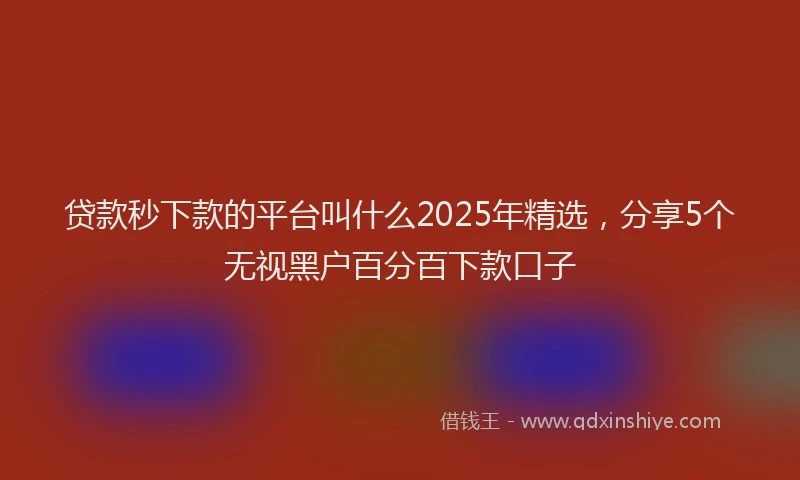 贷款秒下款的平台叫什么2025年精选，分享5个无视黑户百分百下款口子