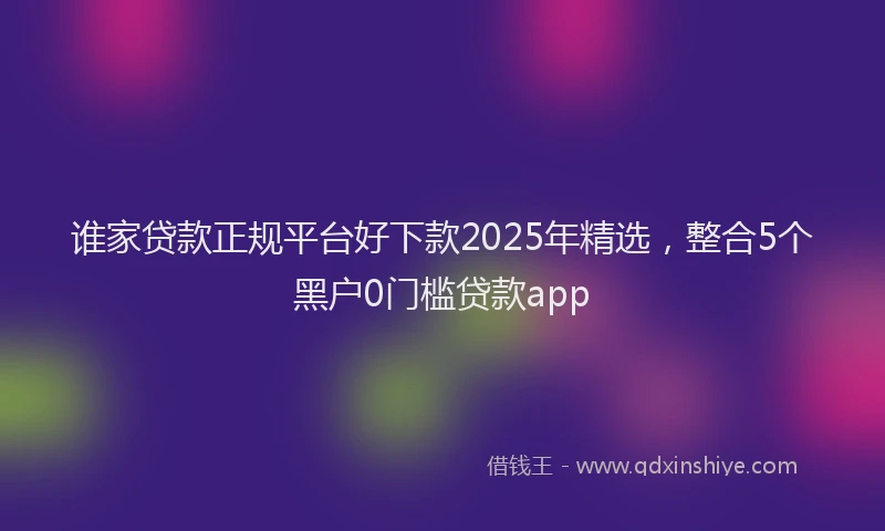 谁家贷款正规平台好下款2025年精选，整合5个黑户0门槛贷款app