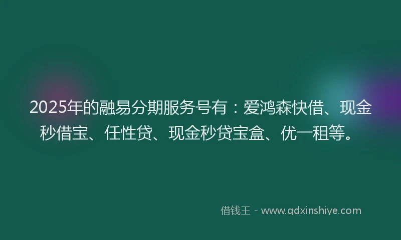 2025年的融易分期服务号有：爱鸿森快借、现金秒借宝、任性贷、现金秒贷宝盒、优一租等。
