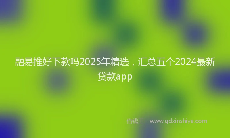 融易推好下款吗2025年精选，汇总五个2024最新贷款app