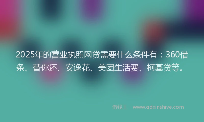 2025年的营业执照网贷需要什么条件有：360借条、替你还、安逸花、美团生活费、柯基贷等。