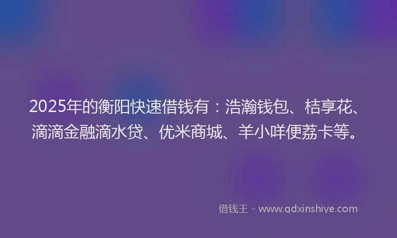 2025年的衡阳快速借钱有：浩瀚钱包、桔享花、滴滴金融滴水贷、优米商城、羊小咩便荔卡等。