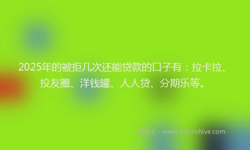 2025年的被拒几次还能贷款的口子有：拉卡拉、投友圈、洋钱罐、人人贷、分期乐等。