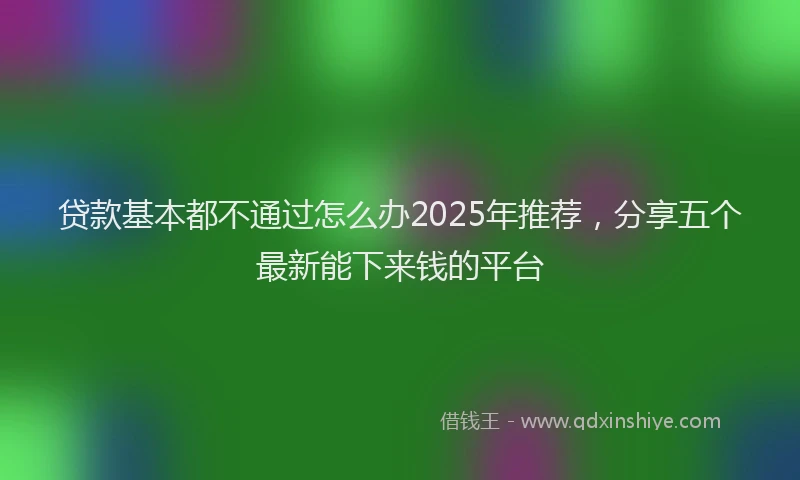 贷款基本都不通过怎么办2025年推荐，分享五个最新能下来钱的平台