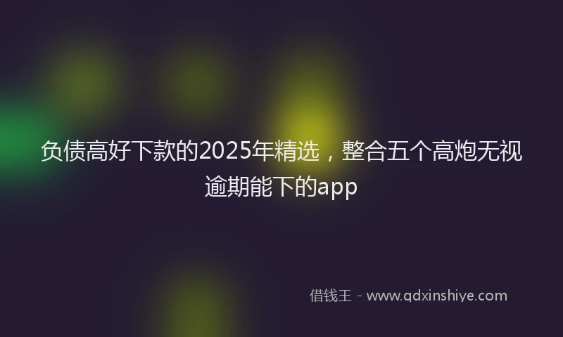 负债高好下款的2025年精选，整合五个高炮无视逾期能下的app
