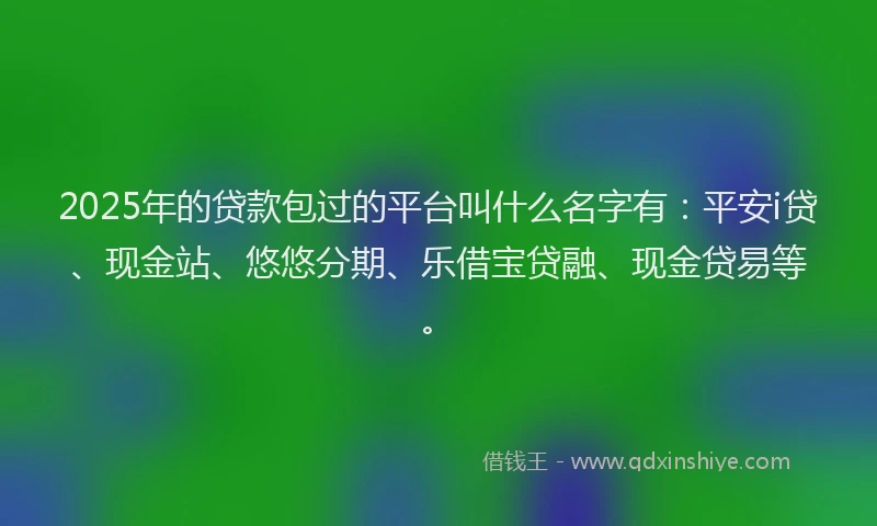 2025年的贷款包过的平台叫什么名字有：平安i贷、现金站、悠悠分期、乐借宝贷融、现金贷易等。