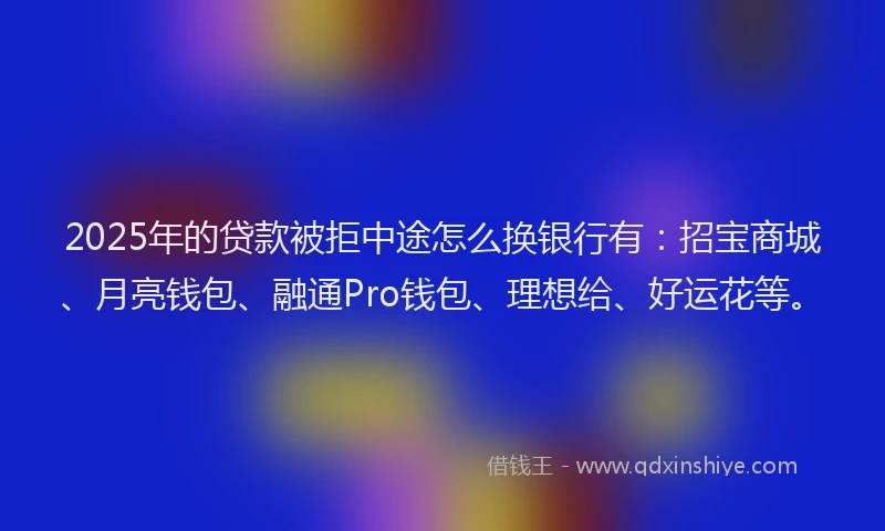 2025年的贷款被拒中途怎么换银行有：招宝商城、月亮钱包、融通Pro钱包、理想给、好运花等。