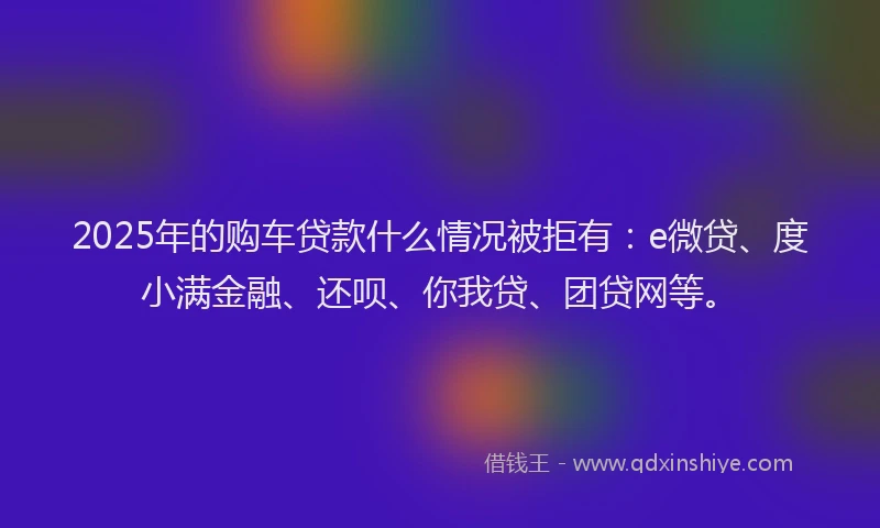 2025年的购车贷款什么情况被拒有：e微贷、度小满金融、还呗、你我贷、团贷网等。
