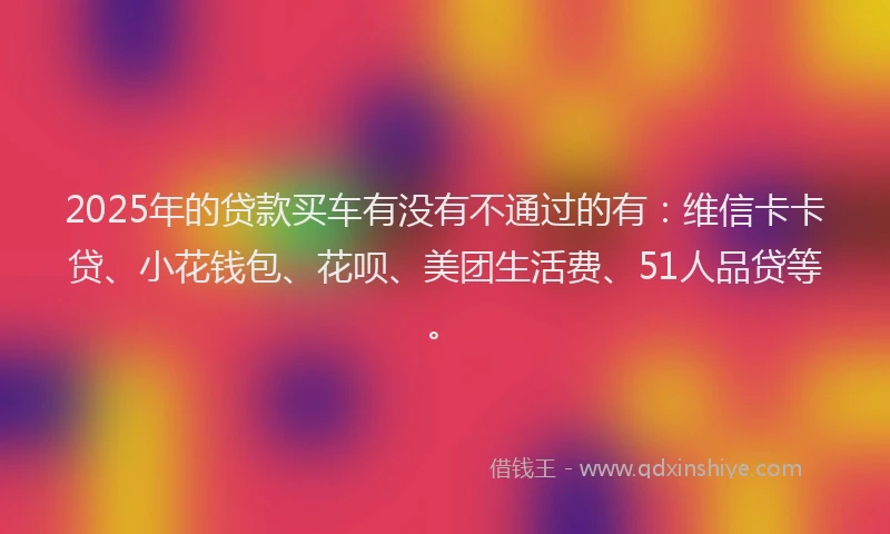2025年的贷款买车有没有不通过的有：维信卡卡贷、小花钱包、花呗、美团生活费、51人品贷等。