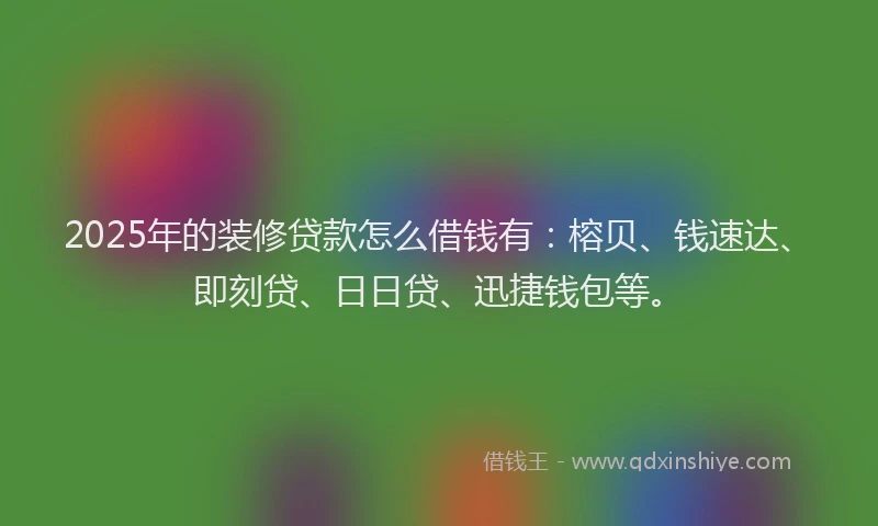 2025年的装修贷款怎么借钱有：榕贝、钱速达、即刻贷、日日贷、迅捷钱包等。
