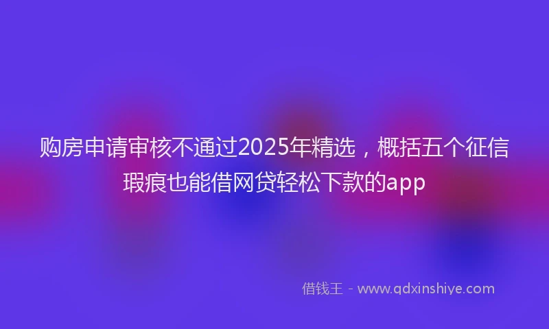 购房申请审核不通过2025年精选，概括五个征信瑕疵也能借网贷轻松下款的app
